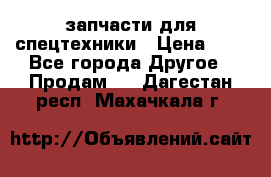 запчасти для спецтехники › Цена ­ 1 - Все города Другое » Продам   . Дагестан респ.,Махачкала г.